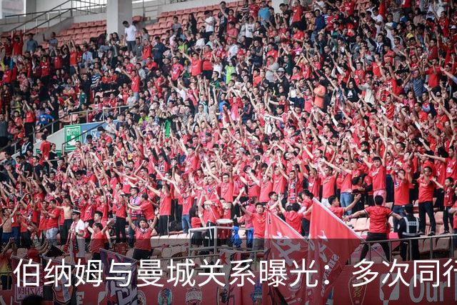 伯纳姆与曼城关系曝光：多次同行出访，还与主席两度交谈