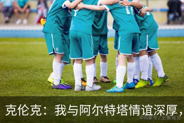 克伦克：我与阿尔特塔情谊深厚，他对球队价值观有着深刻理解