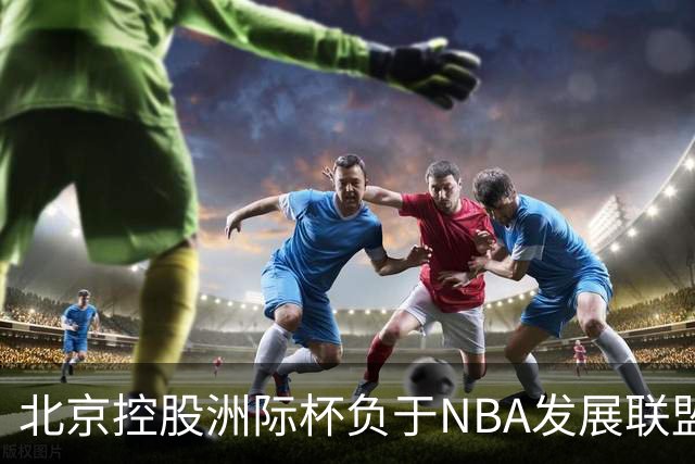 北京控股洲际杯负于NBA发展联盟联队 我们将继续向对手学习