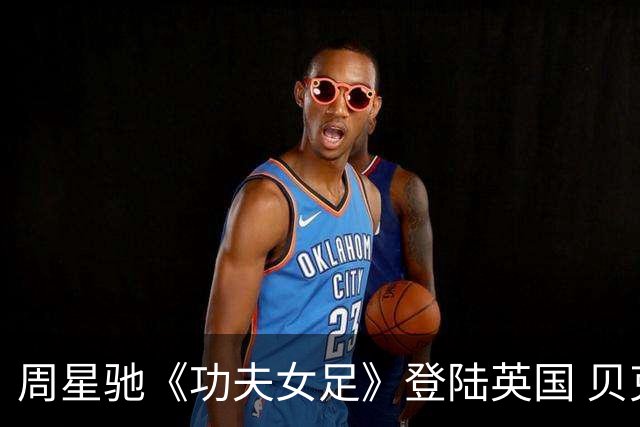周星驰《功夫女足》登陆英国 贝克汉姆隔空助阵，蔡思贝现场引热议