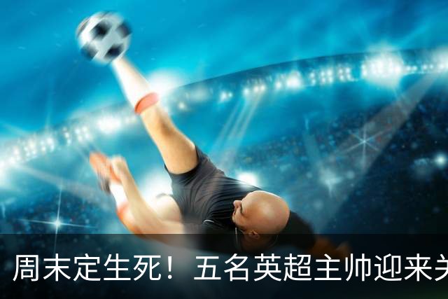 周末定生死！五名英超主帅迎来关键90分钟，谁先丢掉饭碗？