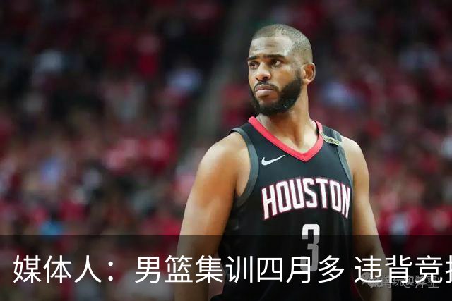 媒体人：男篮集训四月多 违背竞技状态调整规律致球员状态全无