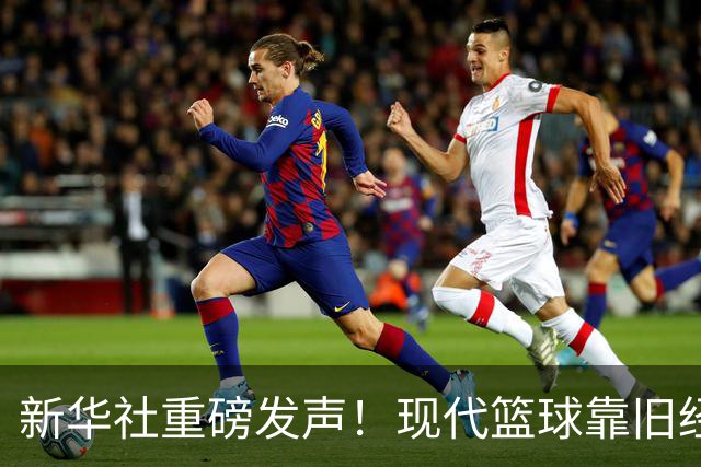 新华社重磅发声！现代篮球靠旧经验难赢新比赛，4大观点振聋发聩