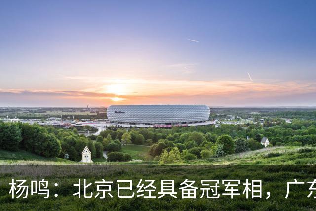 杨鸣：北京已经具备冠军相，广东别不好意思赶紧联系莫兰德