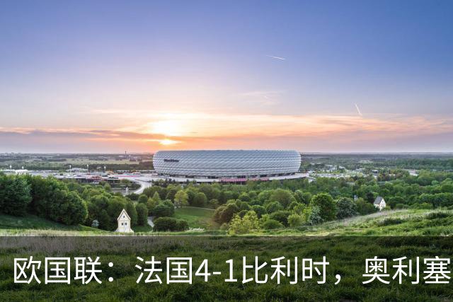 欧国联：法国4-1比利时，奥利塞杜埃谢尔基替补导演逆转