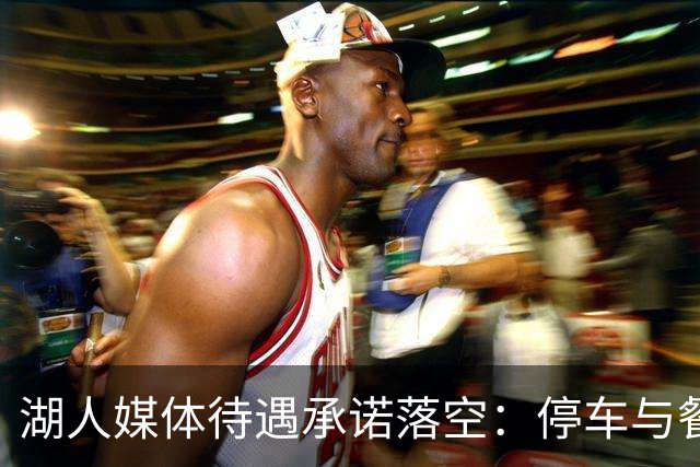 湖人媒体待遇承诺落空：停车与餐食缩水引发讨论