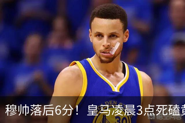 穆帅落后6分！皇马凌晨3点死磕黄潜，姆巴佩复出冲五连杀