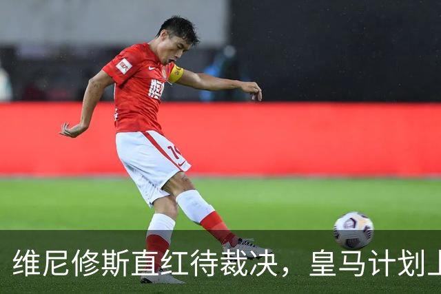 维尼修斯直红待裁决，皇马计划上诉