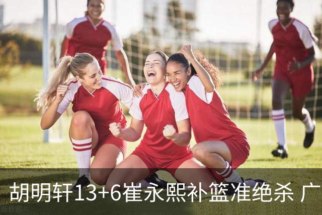 胡明轩13+6崔永熙补篮准绝杀 广东主场险胜江苏