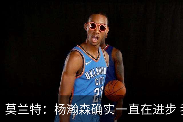 莫兰特：杨瀚森确实一直在进步 我们允许他发挥自己的创造力