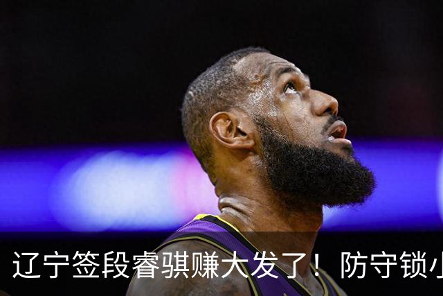 辽宁签段睿骐赚大发了！防守锁小外，进攻展双能卫，大核潜力股！