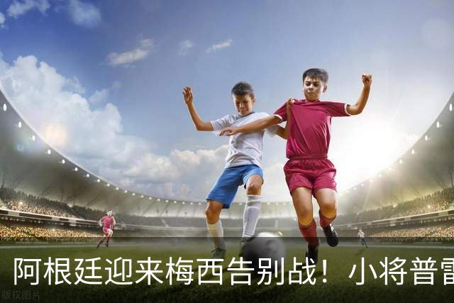 阿根廷迎来梅西告别战！小将普雷斯蒂安尼：能和梅西并肩是梦想