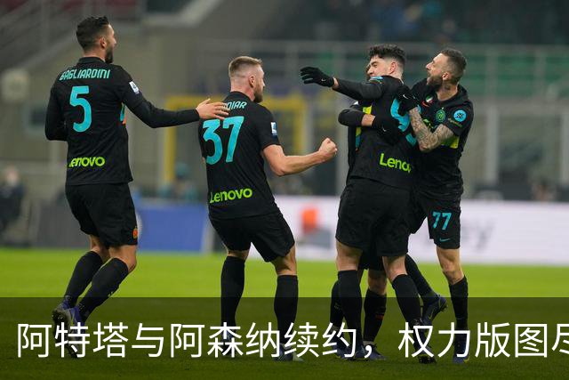 阿特塔与阿森纳续约，权力版图尽显其核心地位