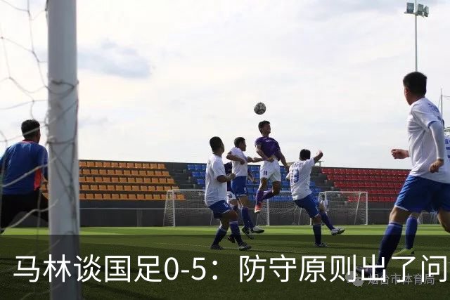 马林谈国足0-5：防守原则出了问题，对手太从容，我感到不可思议