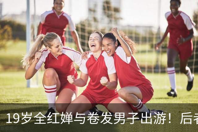 19岁全红婵与卷发男子出游！后者身份曝光 网友意外：她俩咋认识的