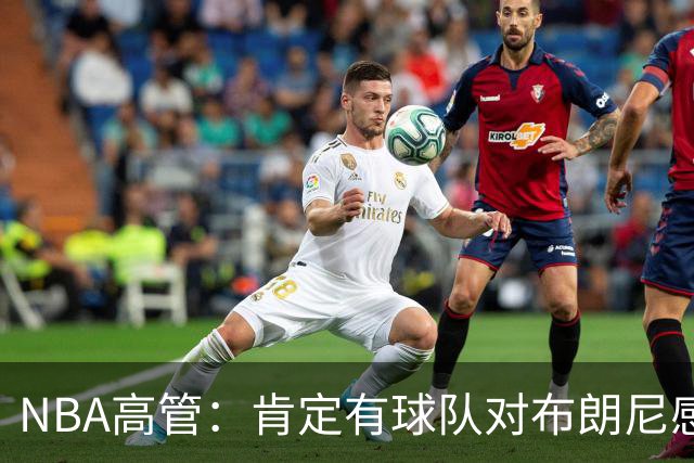 NBA高管：肯定有球队对布朗尼感兴趣，他在短时间内进步很多