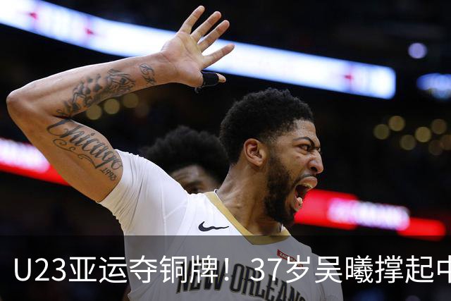 U23亚运夺铜牌！37岁吴曦撑起中场，体能短板同样值得正视